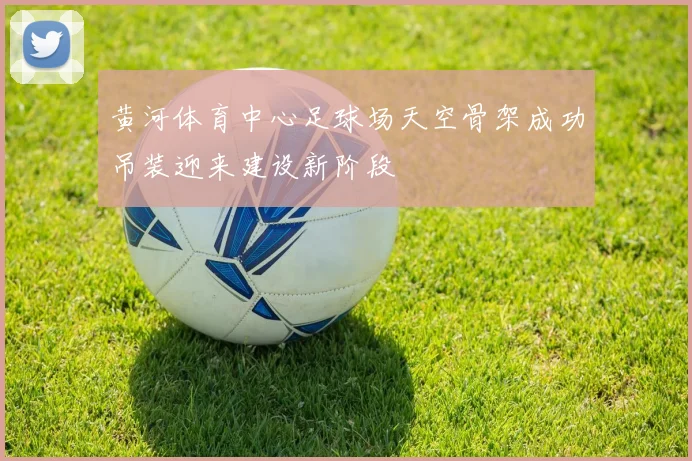 黄河体育中心足球场天空骨架成功吊装迎来建设新阶段