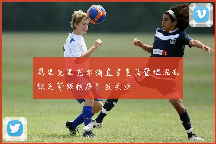 恩里克里克尔梅直言皇马管理混乱缺乏等级秩序引发关注