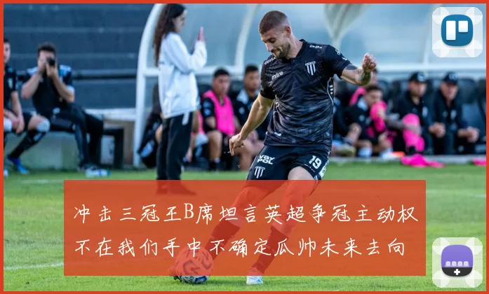 冲击三冠王B席坦言英超争冠主动权不在我们手中不确定瓜帅未来去向