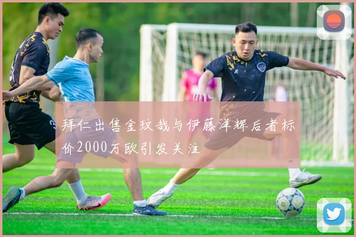 拜仁出售金玟哉与伊藤洋辉后者标价2000万欧引发关注