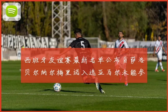 西班牙友谊赛最新名单公布贡萨洛贝尔纳尔梅里诺入选亚马尔未能参赛