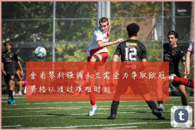 舍甫琴科强调米兰需全力争取欧冠资格以渡过艰难时刻